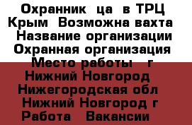 Охранник (ца) в ТРЦ Крым. Возможна вахта. › Название организации ­ Охранная организация › Место работы ­ г. Нижний Новгород - Нижегородская обл., Нижний Новгород г. Работа » Вакансии   